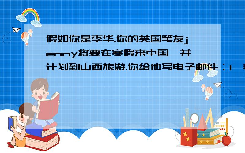 假如你是李华.你的英国笔友jenny将要在寒假来中国,并计划到山西旅游.你给他写电子邮件：1,表示观迎；2