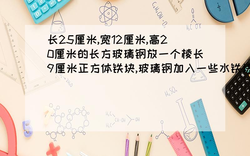 长25厘米,宽12厘米,高20厘米的长方玻璃钢放一个棱长9厘米正方体铁块,玻璃钢加入一些水铁块完全浸没.当铁块从水中取出时,玻璃钢的水下降多少厘米?要算式