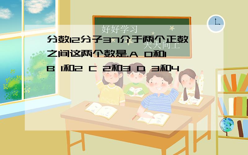 分数12分子37介于两个正数之间这两个数是.A 0和1 B 1和2 C 2和3 D 3和4