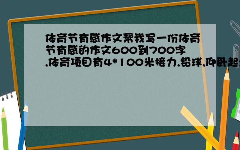 体育节有感作文帮我写一份体育节有感的作文600到700字,体育项目有4*100米接力,铅球,仰卧起坐,跳绳,1500米跑步,4*400米接力.其他都不记得了,就这些吧,