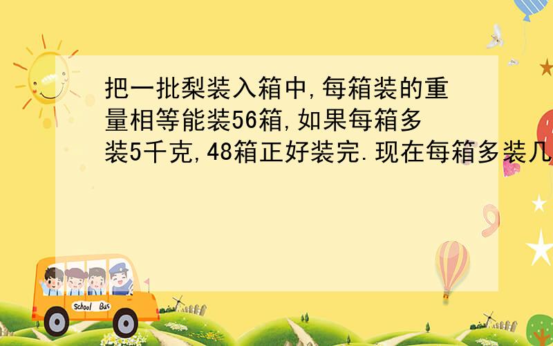 把一批梨装入箱中,每箱装的重量相等能装56箱,如果每箱多装5千克,48箱正好装完.现在每箱多装几千克?