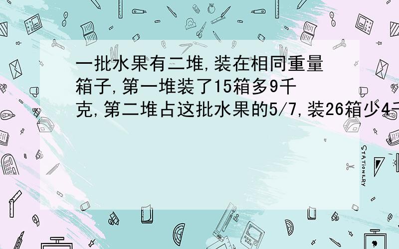 一批水果有二堆,装在相同重量箱子,第一堆装了15箱多9千克,第二堆占这批水果的5/7,装26箱少4千克.问每箱重多少