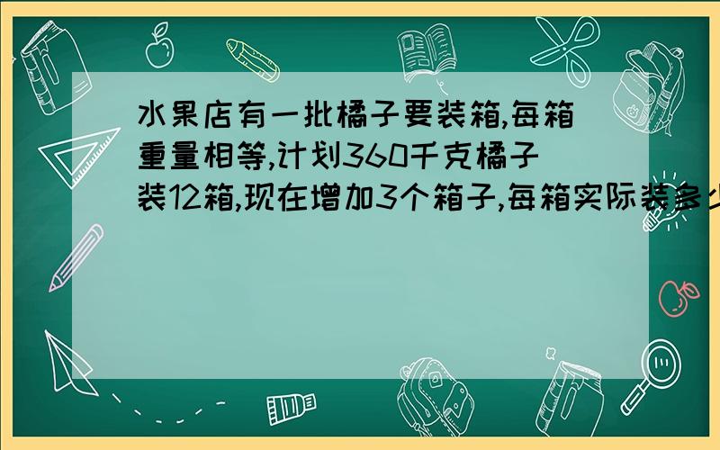 水果店有一批橘子要装箱,每箱重量相等,计划360千克橘子装12箱,现在增加3个箱子,每箱实际装多少千克?要用比例