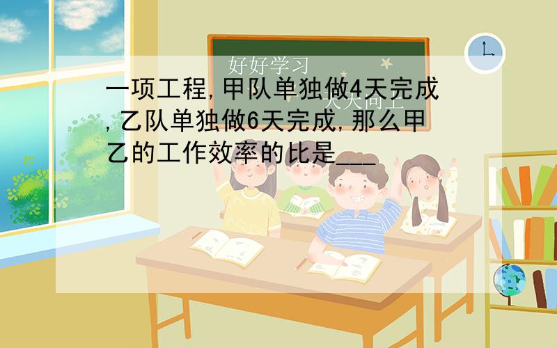 一项工程,甲队单独做4天完成,乙队单独做6天完成,那么甲乙的工作效率的比是___