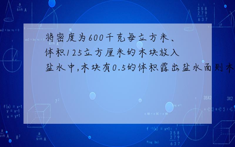 将密度为600千克每立方米、体积125立方厘米的木块放入盐水中,木块有0.5的体积露出盐水面则木块受到的浮力为多少牛?盐水的密度为多少?