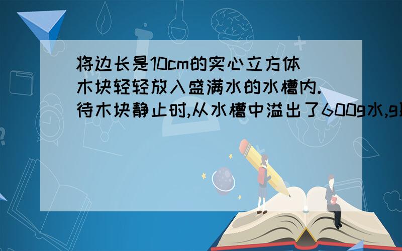 将边长是10cm的实心立方体木块轻轻放入盛满水的水槽内.待木块静止时,从水槽中溢出了600g水,g取10N/kg（1）木块受到的浮力（2）木块的重力（3）若木块没人水中,他受到的浮力