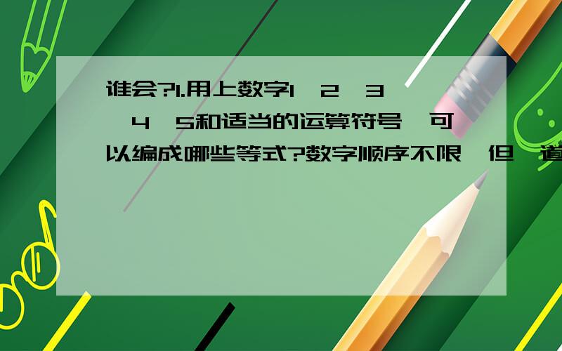 谁会?1.用上数字1、2、3、4、5和适当的运算符号,可以编成哪些等式?数字顺序不限,但一道式子中只用一次.2.用上数字1、2、3、4、5、6和适当的运算符号,可以编成哪些等式?数字顺序不限,但一