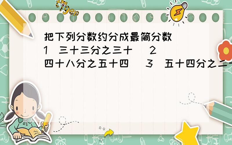把下列分数约分成最简分数 （1）三十三分之三十 （2） 四十八分之五十四 （3）五十四分之二十四把下列分数约分成最简分数 （1）三十三分之三十 （2） 四十八分之五十四 （3）五十四分