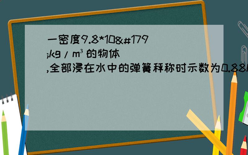 一密度9.8*10³kg/m³的物体,全部浸在水中的弹簧秤称时示数为0.88N求 1）物体的体积 2）物体质量