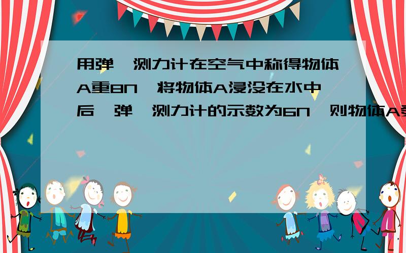 用弹簧测力计在空气中称得物体A重8N,将物体A浸没在水中后,弹簧测力计的示数为6N,则物体A受到的浮力为（用弹簧测力计在空气中称得物体A重8N,将物体A浸没在水中后,弹簧测力计的示数为6N，