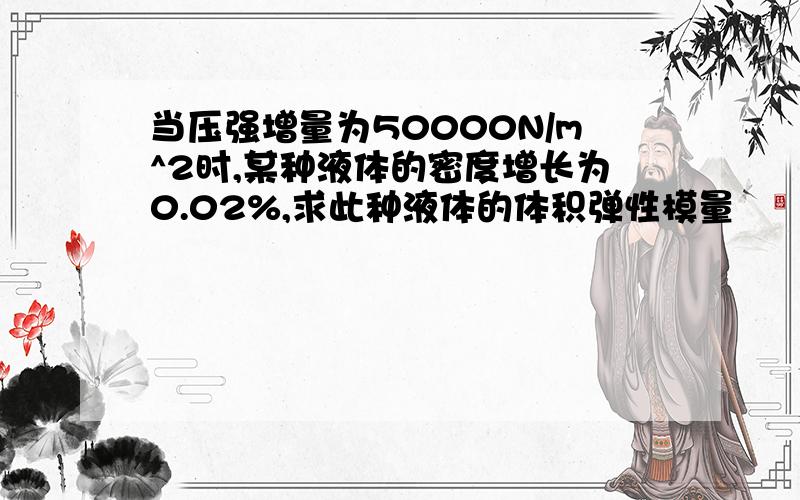 当压强增量为50000N/m^2时,某种液体的密度增长为0.02%,求此种液体的体积弹性模量