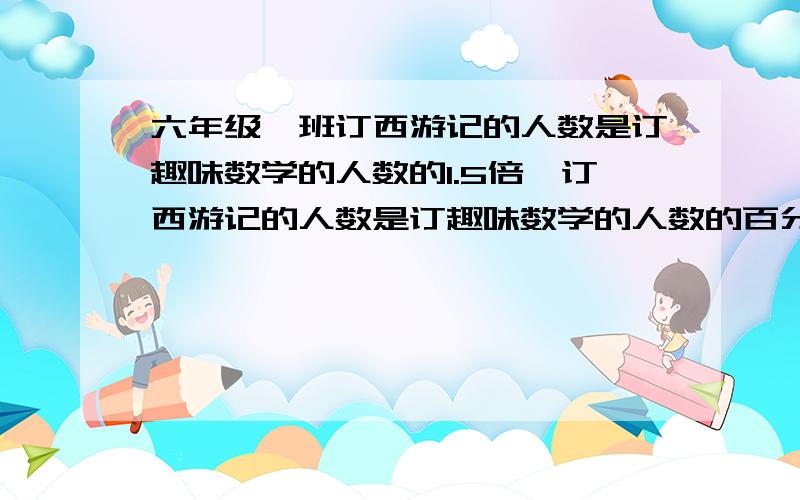 六年级一班订西游记的人数是订趣味数学的人数的1.5倍,订西游记的人数是订趣味数学的人数的百分之几