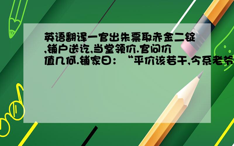 英语翻译一官出朱票取赤金二锭,铺户送讫,当堂领价.官问价值几何.铺家曰：“平价该若干,今系老爷取用,只领半价可也.”官顾左右曰：“这等发一锭还他.”发金后,铺户仍候领价.官曰：“价