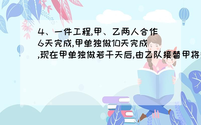 4、一件工程,甲、乙两人合作6天完成,甲单独做10天完成,现在甲单独做若干天后,由乙队接替甲将剩下的部