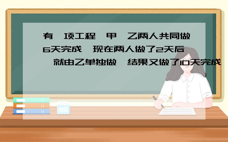 有一项工程,甲、乙两人共同做6天完成,现在两人做了2天后,就由乙单独做,结果又做了10天完成,乙单独做要几