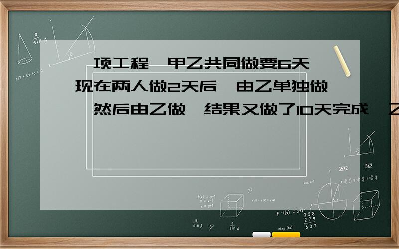 一项工程,甲乙共同做要6天,现在两人做2天后,由乙单独做,然后由乙做,结果又做了10天完成,乙独做几天