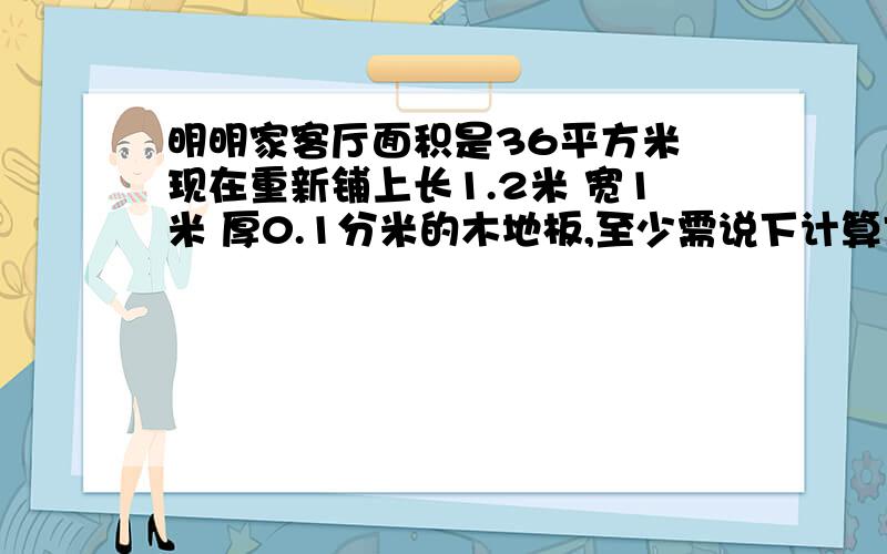 明明家客厅面积是36平方米 现在重新铺上长1.2米 宽1米 厚0.1分米的木地板,至少需说下计算方法的木地板,至少需要多少这样的木板?