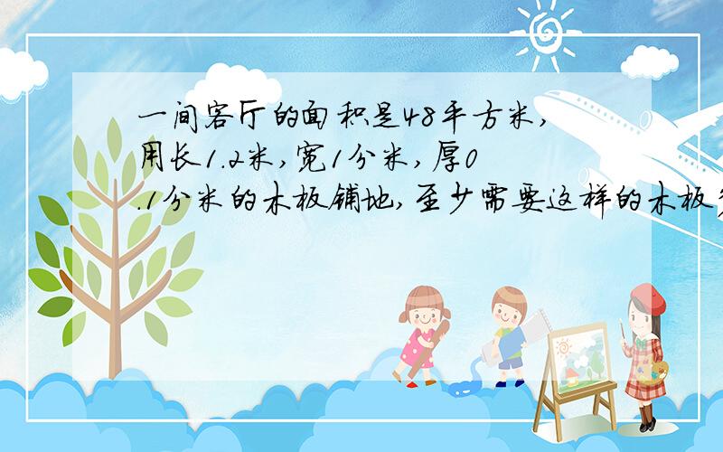 一间客厅的面积是48平方米,用长1.2米,宽1分米,厚0.1分米的木板铺地,至少需要这样的木板多少块?