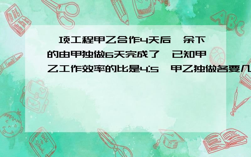 一项工程甲乙合作4天后,余下的由甲独做6天完成了,已知甲乙工作效率的比是4:5,甲乙独做各要几天