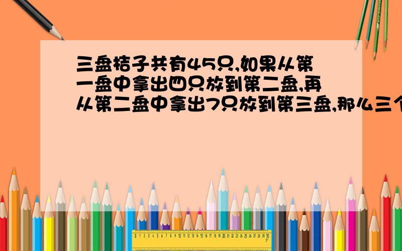 三盘桔子共有45只,如果从第一盘中拿出四只放到第二盘,再从第二盘中拿出7只放到第三盘,那么三个盘子中...三盘桔子共有45只,如果从第一盘中拿出四只放到第二盘,再从第二盘中拿出7只放到