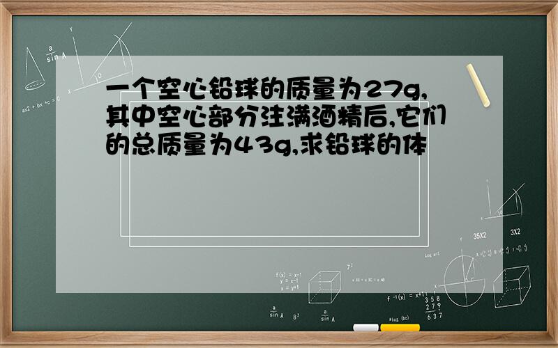 一个空心铅球的质量为27g,其中空心部分注满酒精后,它们的总质量为43g,求铅球的体