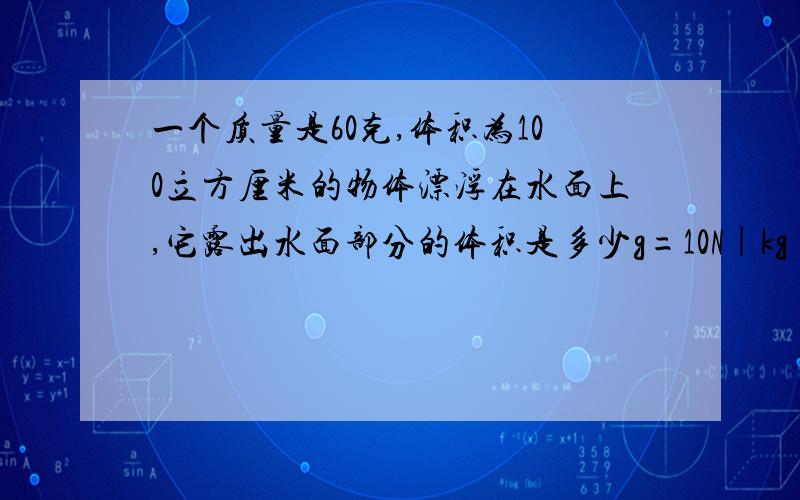 一个质量是60克,体积为100立方厘米的物体漂浮在水面上,它露出水面部分的体积是多少g=10N|kg