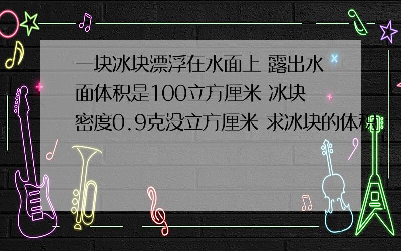 一块冰块漂浮在水面上 露出水面体积是100立方厘米 冰块密度0.9克没立方厘米 求冰块的体积