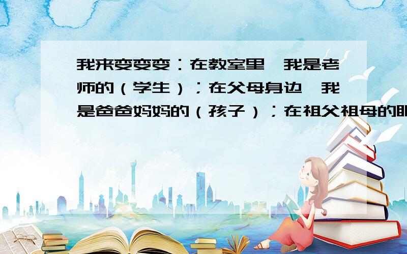 我来变变变：在教室里,我是老师的（学生）；在父母身边,我是爸爸妈妈的（孩子）；在祖父祖母的眼中,我是澳门的（ ）；在舅舅眼里,我是他的（）；在马路上,我被称为（）；在商店里,我