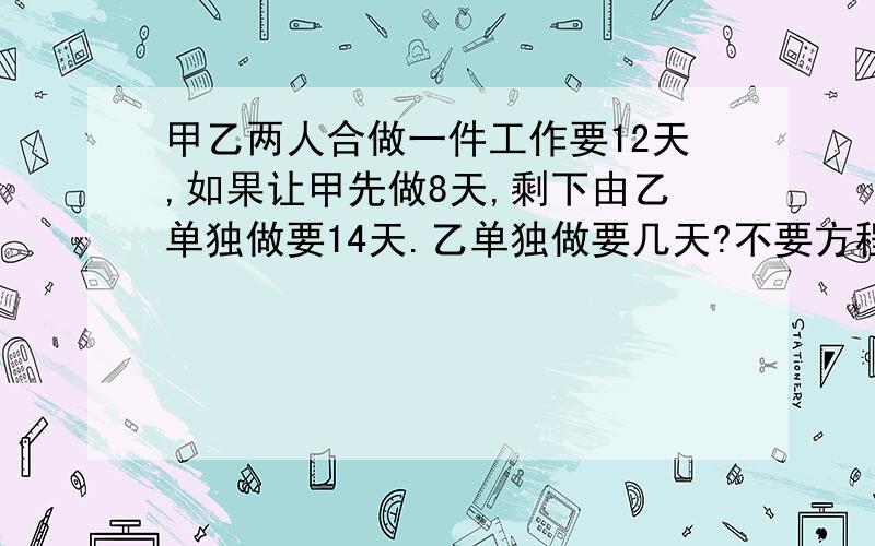 甲乙两人合做一件工作要12天,如果让甲先做8天,剩下由乙单独做要14天.乙单独做要几天?不要方程,请列简要算式!