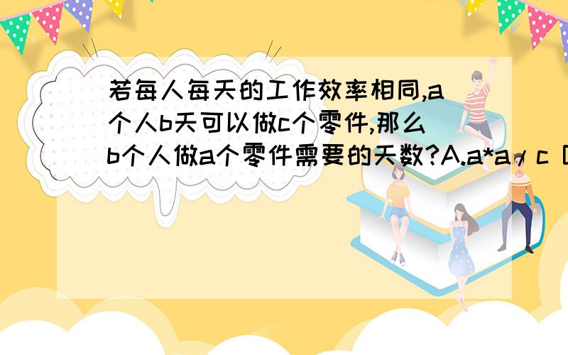 若每人每天的工作效率相同,a个人b天可以做c个零件,那么b个人做a个零件需要的天数?A.a*a/c B.c/a*a C.c*c/a D.a/c*c