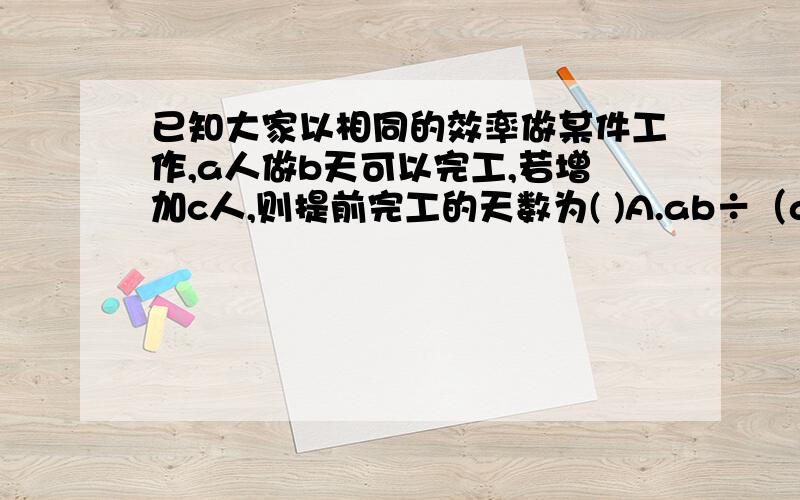 已知大家以相同的效率做某件工作,a人做b天可以完工,若增加c人,则提前完工的天数为( )A.ab÷（a+c）-bB.b÷（a+c）-bC.b-ab÷（a+c）D.b-b÷（a+c）