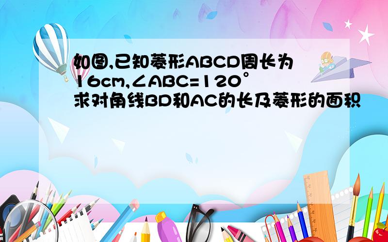 如图,已知菱形ABCD周长为16cm,∠ABC=120°求对角线BD和AC的长及菱形的面积