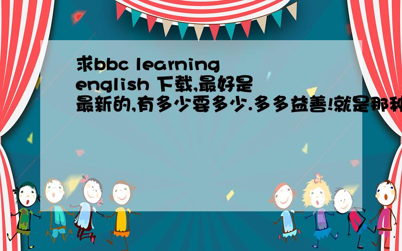 求bbc learning english 下载,最好是最新的,有多少要多少.多多益善!就是那种有中文有英文的,最好还有文本,