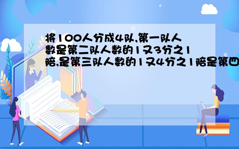 将100人分成4队,第一队人数是第二队人数的1又3分之1陪,是第三队人数的1又4分之1陪是第四队人数的49分之20那么第四队有多少人?