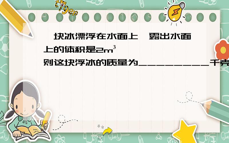 一块冰漂浮在水面上,露出水面上的体积是2m³,则这块浮冰的质量为________千克.（江水密度按纯水计,g取10牛每千克,冰的密度取0.9×10³㎏／m³）