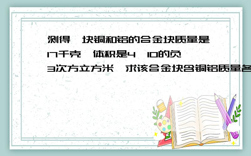 测得一块铜和铝的合金块质量是17千克,体积是4*10的负3次方立方米,求该合金块含铜铝质量各多少?求解题方法和答案谢谢各位,急用.