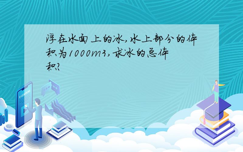 浮在水面上的冰,水上部分的体积为1000m3,求冰的总体积?