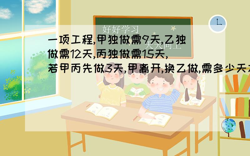 一项工程,甲独做需9天,乙独做需12天,丙独做需15天,若甲丙先做3天,甲离开,换乙做,需多少天才能完成?此题为初中解方程