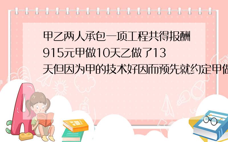 甲乙两人承包一项工程共得报酬915元甲做10天乙做了13天但因为甲的技术好因而预先就约定甲做4天的工资比乙急用!只可用一元一次方程解