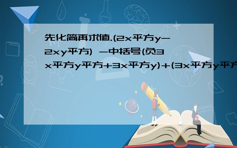 先化简再求值.(2x平方y-2xy平方) -中括号(负3x平方y平方+3x平方y)+(3x平方y平方-3xy平方中扩号,其中x=负1y=2