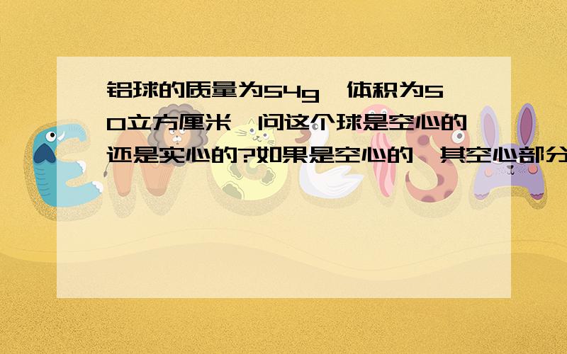 铝球的质量为54g,体积为50立方厘米,问这个球是空心的还是实心的?如果是空心的,其空心部分体积有多大?(p铝=2.7X10的三次方kg/m的立方) 格式一定要按：已知：求：答：