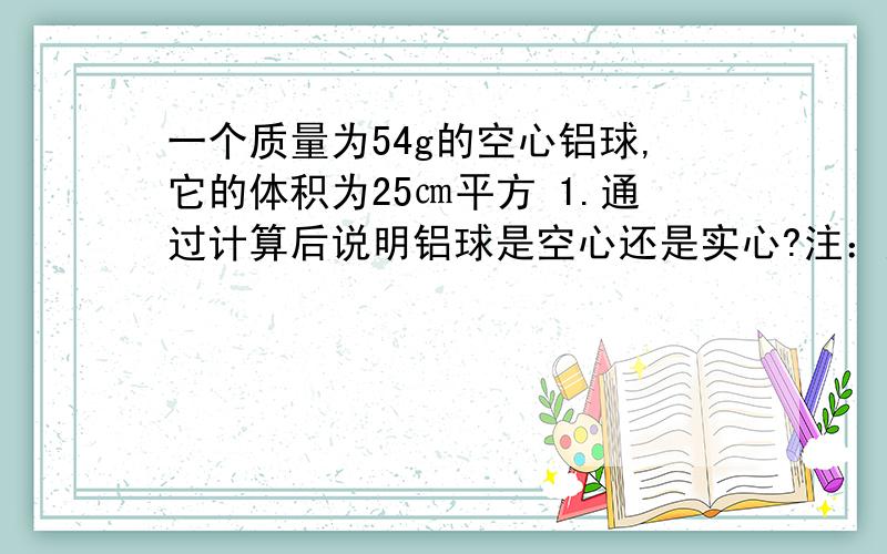 一个质量为54g的空心铝球,它的体积为25㎝平方 1.通过计算后说明铝球是空心还是实心?注：通过计算.2.铝球空心部分的体积为多大?3.若把空心部分部分注满某种液体、测的铝球的总质量为58g,