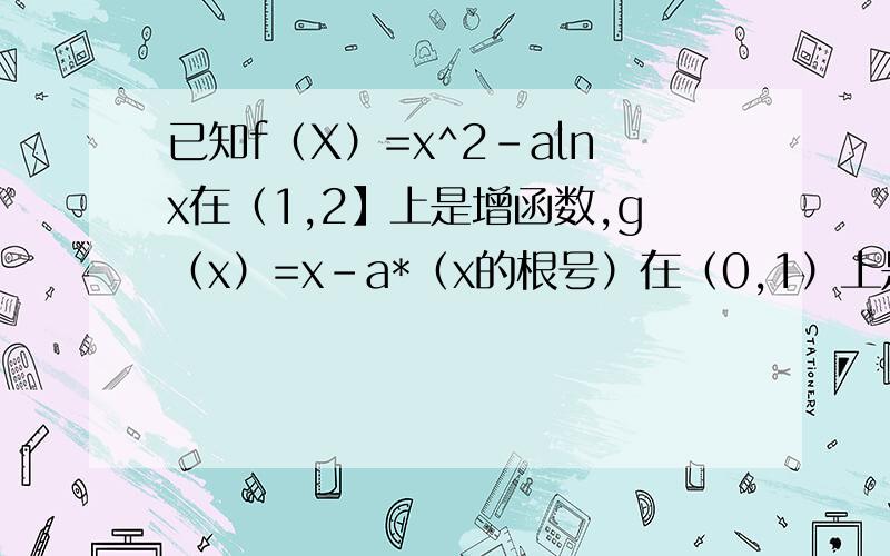 已知f（X）=x^2-alnx在（1,2】上是增函数,g（x）=x-a*（x的根号）在（0,1）上是减函数f'（X）=2x-a/xf（X）=x^2-alnx在（1,2】上是增函数2x-a/x>=0成立a