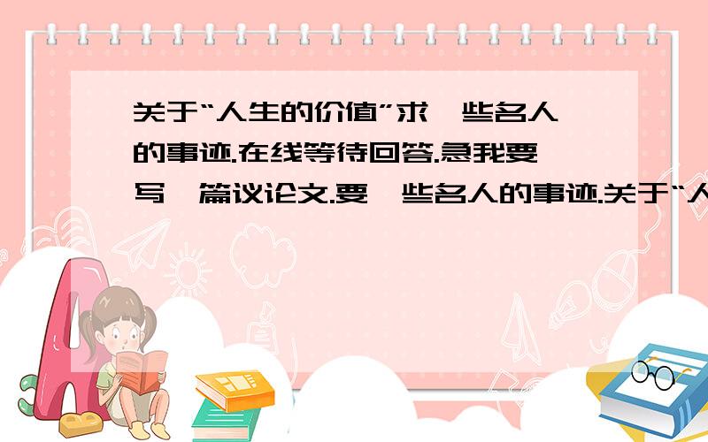 关于“人生的价值”求一些名人的事迹.在线等待回答.急我要写一篇议论文.要一些名人的事迹.关于“人生的价值”的.我已确立了论点.就是没找到好的论据.我需要那些名人事迹来做论据