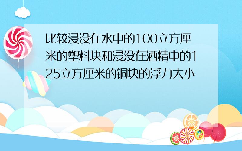 比较浸没在水中的100立方厘米的塑料块和浸没在酒精中的125立方厘米的铜块的浮力大小