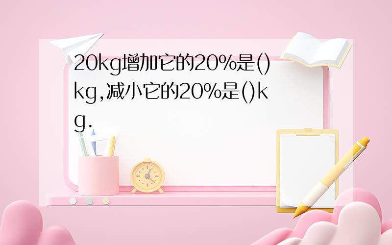 20kg增加它的20%是()kg,减小它的20%是()kg.