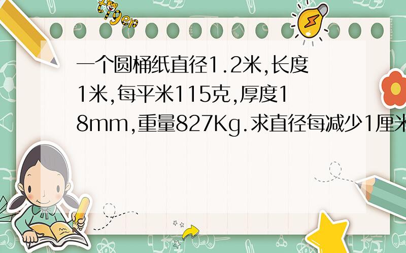 一个圆桶纸直径1.2米,长度1米,每平米115克,厚度18mm,重量827Kg.求直径每减少1厘米重量减少多少 .公式怎么立