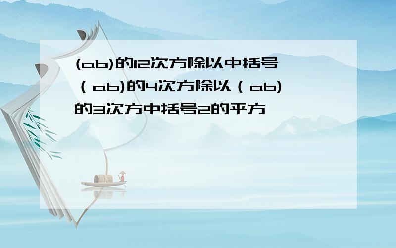 (ab)的12次方除以中括号（ab)的4次方除以（ab)的3次方中括号2的平方