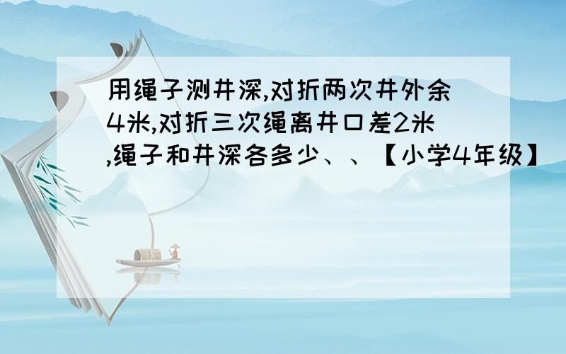 用绳子测井深,对折两次井外余4米,对折三次绳离井口差2米,绳子和井深各多少、、【小学4年级】