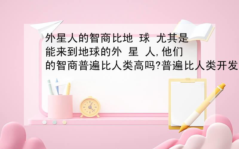 外星人的智商比地 球 尤其是能来到地球的外 星 人,他们的智商普遍比人类高吗?普遍比人类开发的多吗?